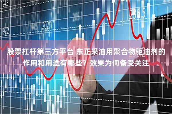 股票杠杆第三方平台 东正采油用聚合物驱油剂的作用和用途有哪些？效果为何备受关注