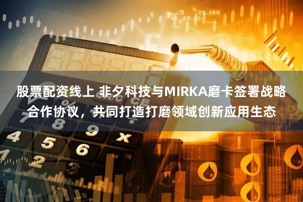 股票配资线上 非夕科技与MIRKA磨卡签署战略合作协议，共同打造打磨领域创新应用生态