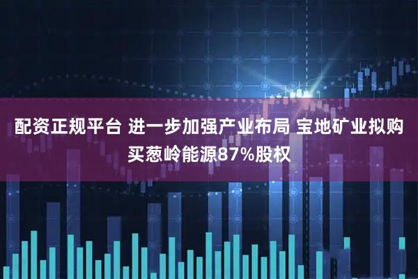 配资正规平台 进一步加强产业布局 宝地矿业拟购买葱岭能源87%股权