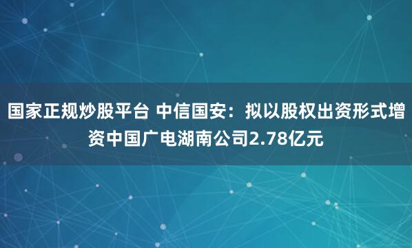 国家正规炒股平台 中信国安：拟以股权出资形式增资中国广电湖南公司2.78亿元