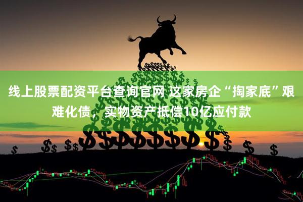 线上股票配资平台查询官网 这家房企“掏家底”艰难化债，实物资产抵偿10亿应付款