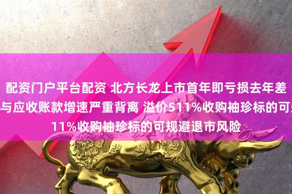 配资门户平台配资 北方长龙上市首年即亏损去年差点被*ST 营收与应收账款增速严重背离 溢价511%收购袖珍标的可规避退市风险