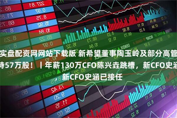 实盘配资网网站下载版 新希望董事陶玉岭及部分高管合计减持57万股！丨年薪130万CFO陈兴垚跳槽，新CFO史涵已接任