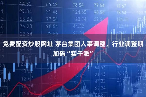 免费配资炒股网址 茅台集团人事调整，行业调整期加码“实干派”