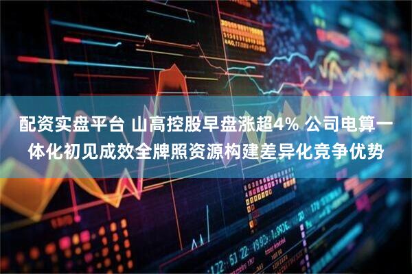 配资实盘平台 山高控股早盘涨超4% 公司电算一体化初见成效全牌照资源构建差异化竞争优势