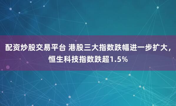 配资炒股交易平台 港股三大指数跌幅进一步扩大，恒生科技指数跌超1.5%