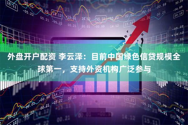 外盘开户配资 李云泽：目前中国绿色信贷规模全球第一，支持外资机构广泛参与