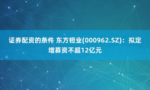 证券配资的条件 东方钽业(000962.SZ)：拟定增募资不超12亿元