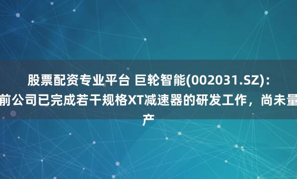 股票配资专业平台 巨轮智能(002031.SZ)：目前公司已完成若干规格XT减速器的研发工作，尚未量产