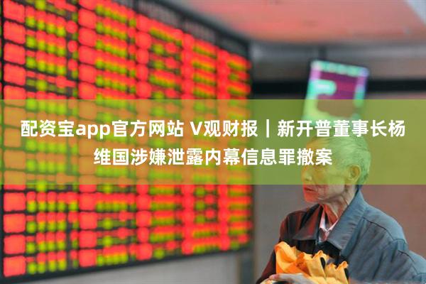 配资宝app官方网站 V观财报｜新开普董事长杨维国涉嫌泄露内幕信息罪撤案