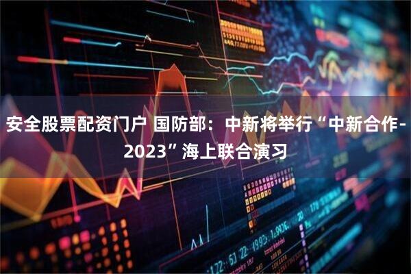 安全股票配资门户 国防部：中新将举行“中新合作-2023”海上联合演习