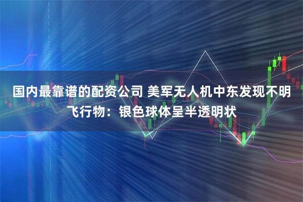 国内最靠谱的配资公司 美军无人机中东发现不明飞行物：银色球体呈半透明状