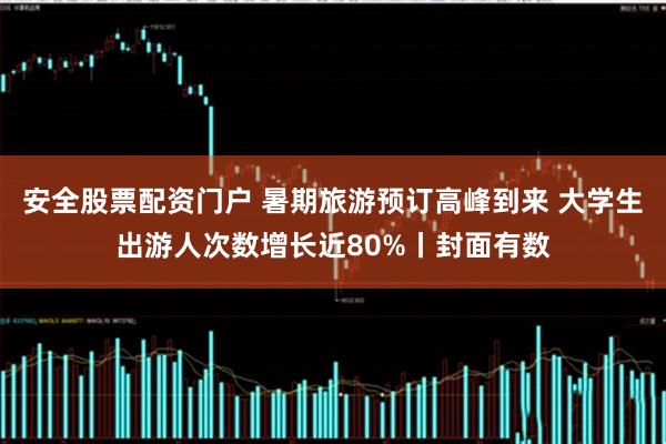 安全股票配资门户 暑期旅游预订高峰到来 大学生出游人次数增长近80%丨封面有数