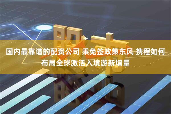 国内最靠谱的配资公司 乘免签政策东风 携程如何布局全球激活入境游新增量