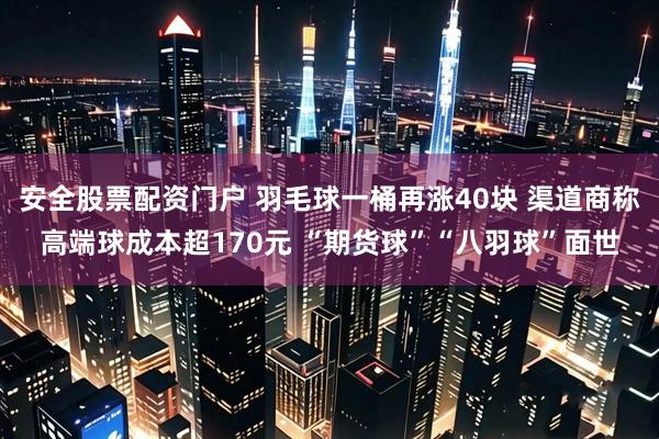 安全股票配资门户 羽毛球一桶再涨40块 渠道商称高端球成本超170元 “期货球”“八羽球”面世