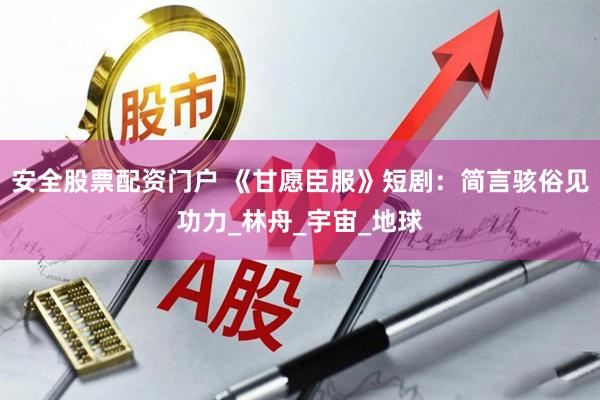 安全股票配资门户 《甘愿臣服》短剧：简言骇俗见功力_林舟_宇宙_地球