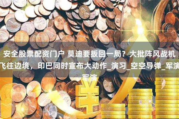 安全股票配资门户 莫迪要扳回一局？大批阵风战机飞往边境，印巴同时宣布大动作_演习_空空导弹_军演