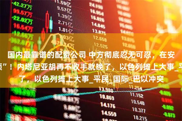 国内最靠谱的配资公司 中方彻底忍无可忍，在安理会连砸“三个必须”！内塔尼亚胡再不收手就晚了，以色列摊上大事_平民_国际_巴以冲突
