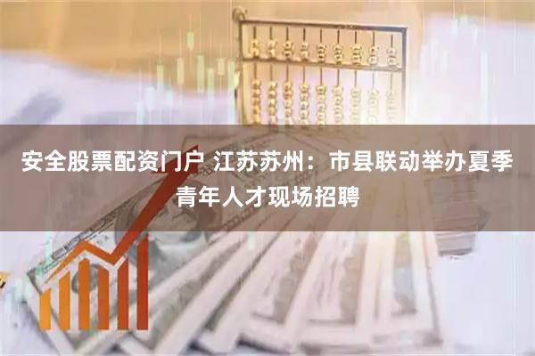 安全股票配资门户 江苏苏州：市县联动举办夏季青年人才现场招聘