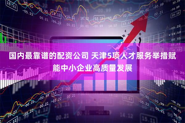 国内最靠谱的配资公司 天津5项人才服务举措赋能中小企业高质量发展